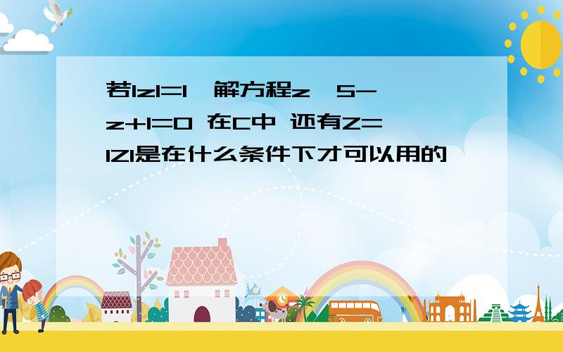 若lzl=1,解方程z^5-z+1=0 在C中 还有Z=IZI是在什么条件下才可以用的