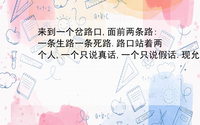 来到一个岔路口,面前两条路:一条生路一条死路.路口站着两个人,一个只说真话,一个只说假话.现允许向其中一个人问一句话,(你不知道谁是说真话的,谁是说假话的)得知哪条路是生路?