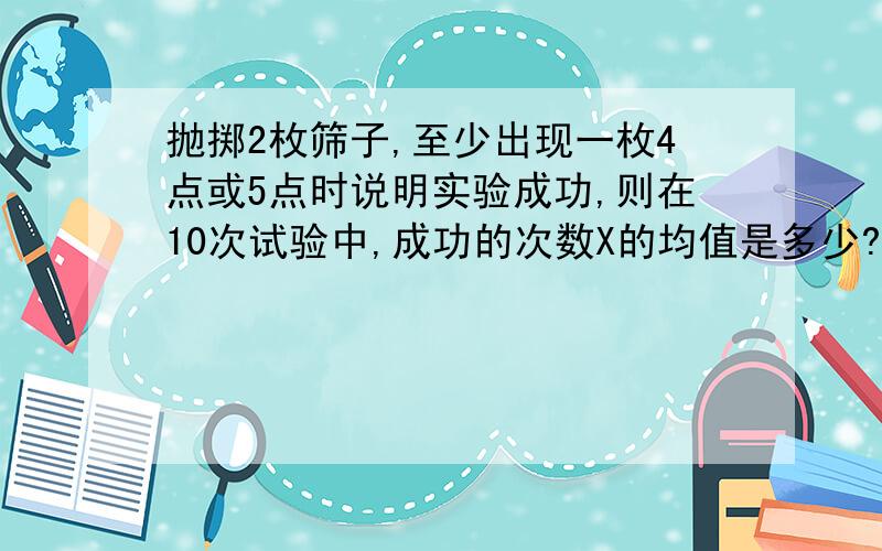 抛掷2枚筛子,至少出现一枚4点或5点时说明实验成功,则在10次试验中,成功的次数X的均值是多少?