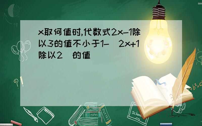 x取何值时,代数式2x-1除以3的值不小于1-（2x+1除以2）的值