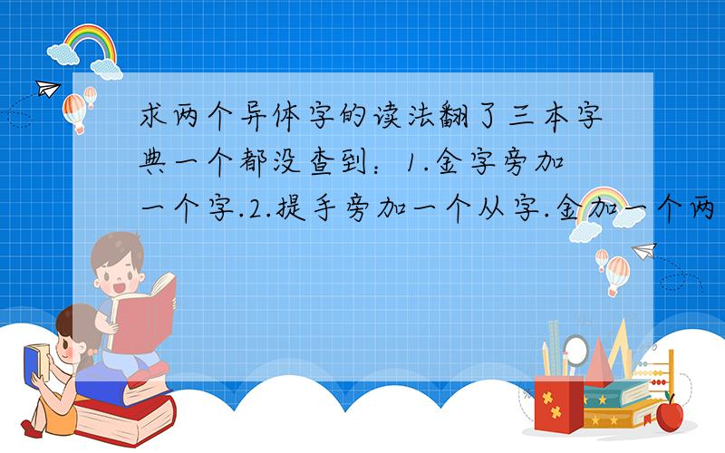 求两个异体字的读法翻了三本字典一个都没查到：1.金字旁加一个字.2.提手旁加一个从字.金加一个两字