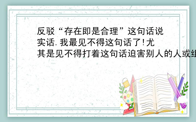 反驳“存在即是合理”这句话说实话.我最见不得这句话了!尤其是见不得打着这句话迫害别人的人或组织.