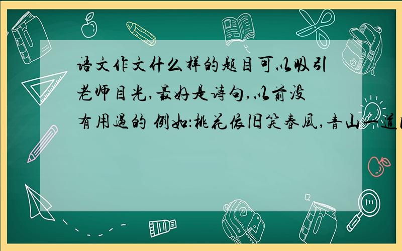 语文作文什么样的题目可以吸引老师目光,最好是诗句,以前没有用过的 例如：桃花依旧笑春风,青山一道同风语文作文什么样的题目可以吸引老师目光,最好是诗句,以前没有用过的 例如：桃花