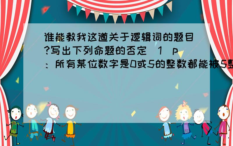 谁能教我这道关于逻辑词的题目?写出下列命题的否定（1）p：所有某位数字是0或5的整数都能被5整除（2）p：每一个非负数的平方都是正数（3）p：存在一个三角形,它的内角和大于180°（4）p