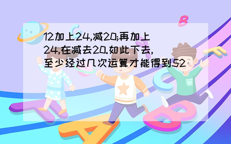 12加上24,减20;再加上24,在减去20.如此下去,至少经过几次运算才能得到52