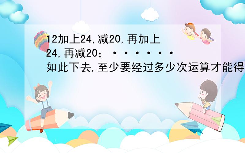 12加上24,减20,再加上24,再减20；······如此下去,至少要经过多少次运算才能得到60?