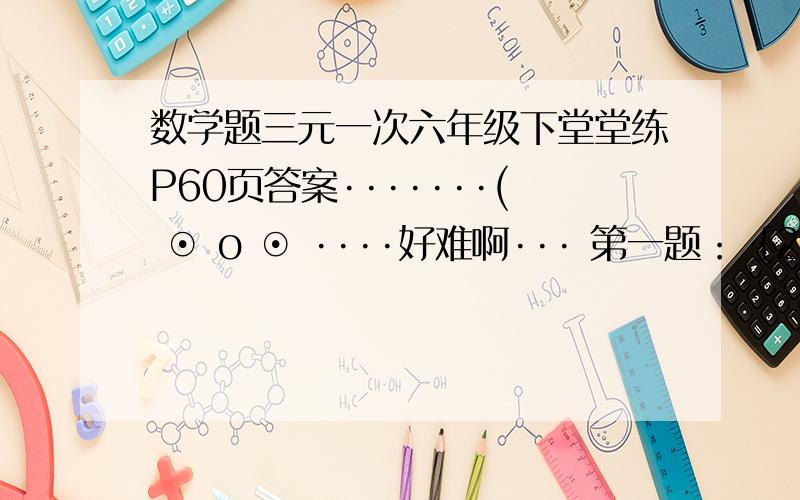 数学题三元一次六年级下堂堂练P60页答案·······( ⊙ o ⊙ ····好难啊··· 第一题：｛2x-y+z=－3 x+3y-2y=13 3x-2y-z=2第二题：｛x/2(这个是分数)=y/3(同样)=z/4（同上） x+2y+3z=80第三题：三元一次