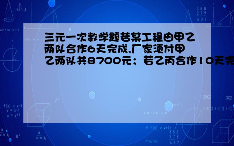 三元一次数学题若某工程由甲乙两队合作6天完成,厂家须付甲乙两队共8700元；若乙丙合作10天完成,厂家须付乙丙两队8000元；若甲丙合作5天完成全部工程的2/3,厂家须付甲丙队共5500元.（1）求