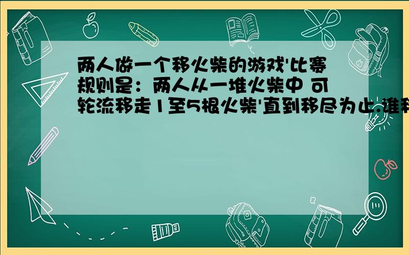 两人做一个移火柴的游戏'比赛规则是：两人从一堆火柴中 可轮流移走1至5根火柴'直到移尽为止.谁移走最后一根火柴谁就输.如果开始时有100根火柴'首先以火柴的人在第一次移走多少根时才