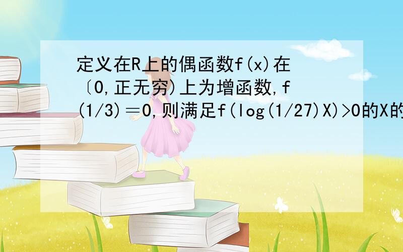 定义在R上的偶函数f(x)在〔0,正无穷)上为增函数,f(1/3)＝0,则满足f(log(1/27)X)>0的X的取值范围为我数学基础不太好,