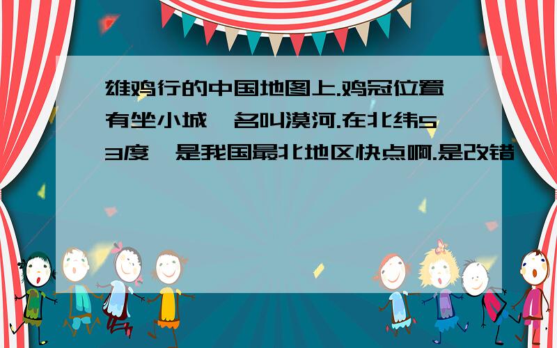 雄鸡行的中国地图上.鸡冠位置有坐小城,名叫漠河.在北纬53度,是我国最北地区快点啊.是改错