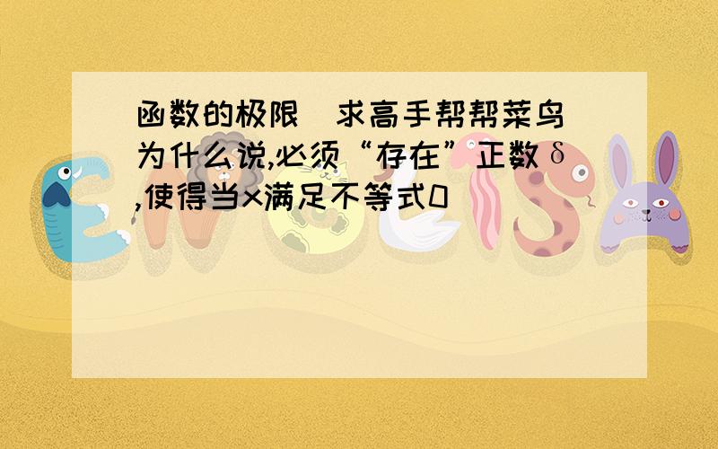 函数的极限（求高手帮帮菜鸟）为什么说,必须“存在”正数δ,使得当x满足不等式0