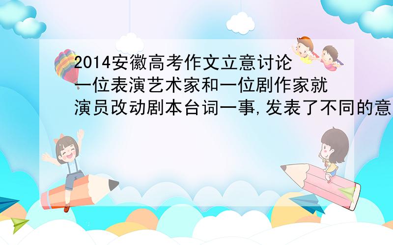 2014安徽高考作文立意讨论一位表演艺术家和一位剧作家就演员改动剧本台词一事,发表了不同的意见.表演艺术家说：演员是在演戏,不是念剧本,可以根据表演的需要改动台词.剧作家说：剧本