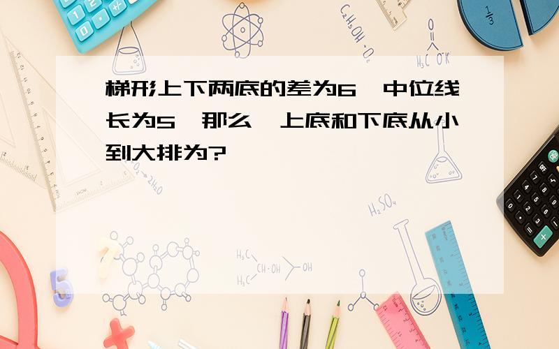 梯形上下两底的差为6,中位线长为5,那么,上底和下底从小到大排为?