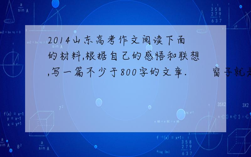 2014山东高考作文阅读下面的材料,根据自己的感悟和联想,写一篇不少于800字的文章.　　窗子就是一个画框,从窗子望出去,就可以看见一幅图画.有人看到的是雅,有人看到的是俗.有人看到的是