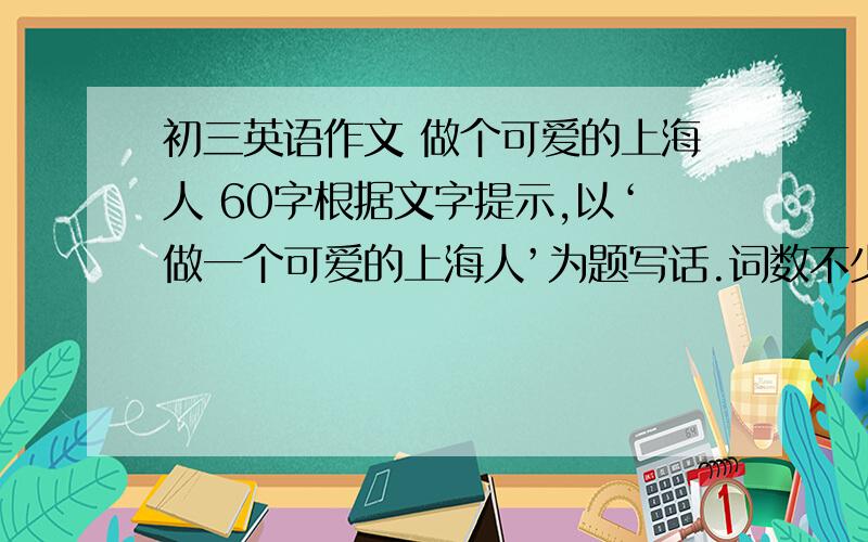 初三英语作文 做个可爱的上海人 60字根据文字提示,以‘做一个可爱的上海人’为题写话.词数不少于60个,标点符号不占格.Why should we be lovely Shanghainese?What should or shouldn't a lovely Shanghainese do?Wha