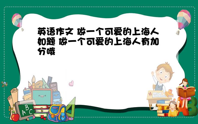 英语作文 做一个可爱的上海人如题 做一个可爱的上海人有加分哦