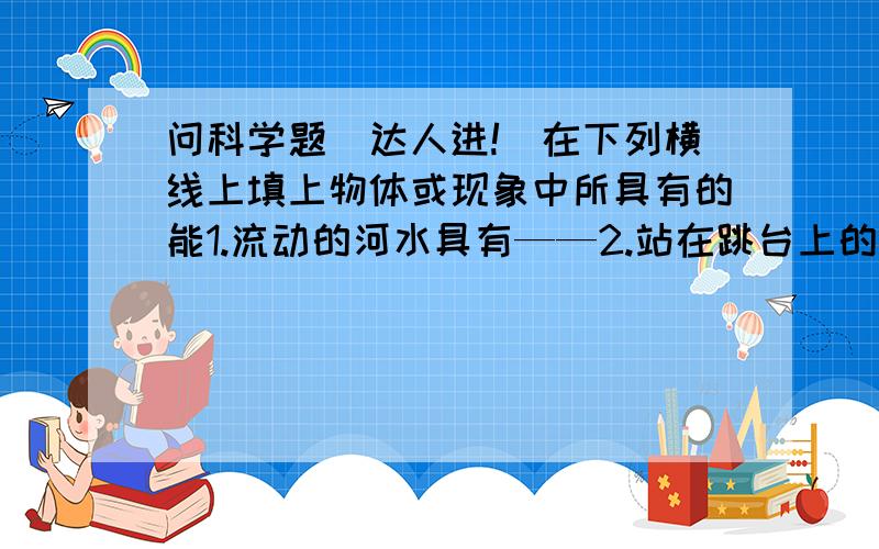 问科学题（达人进!）在下列横线上填上物体或现象中所具有的能1.流动的河水具有——2.站在跳台上的跳水运动员具有——3.给小灯泡供电的干电池具有——4.雷雨天听到的雷声具有——5.被