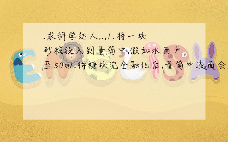 .求科学达人,.,1.将一块砂糖投入到量筒中,假如水面升至50mL.待糖块完全融化后,量筒中液面会_________,产生这一现象的原因是_____________________________.2.有两种液体混合在一起,液体A的沸点为-30℃,