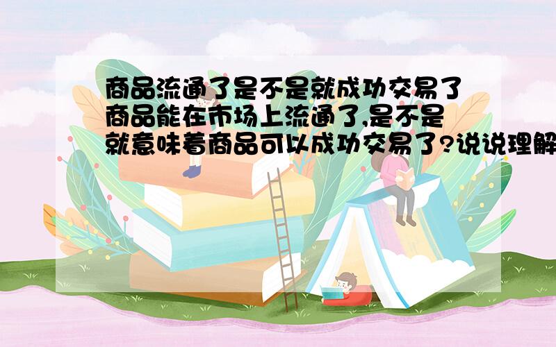 商品流通了是不是就成功交易了商品能在市场上流通了,是不是就意味着商品可以成功交易了?说说理解,