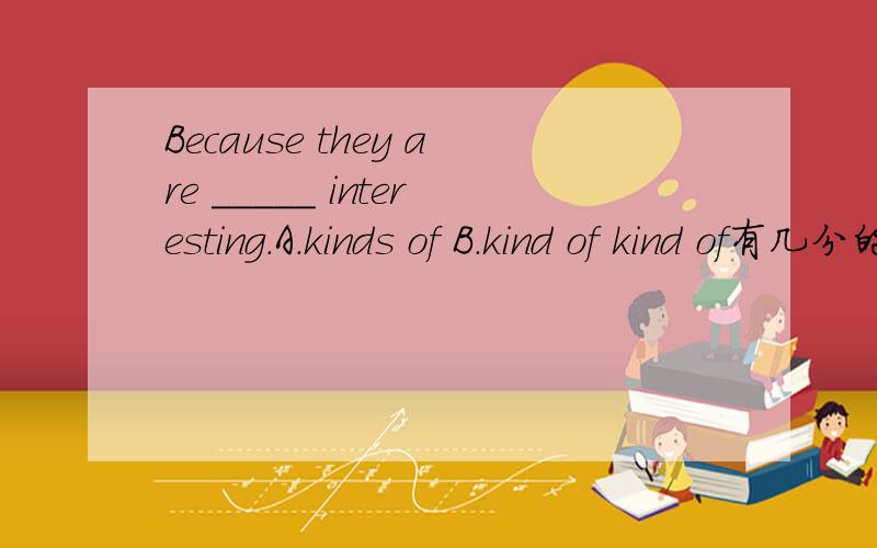 Because they are _____ interesting.A.kinds of B.kind of kind of有几分的意思 会随主语变复数而变复数吗?5头可爱的小狮子.翻译英文是先写cute还是small?在动物园用什么介词?