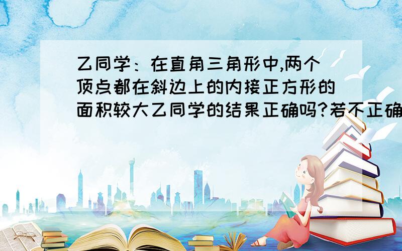 乙同学：在直角三角形中,两个顶点都在斜边上的内接正方形的面积较大乙同学的结果正确吗?若不正确,请举出一个反例丙通过计算给予说明；若正确,请说明理由