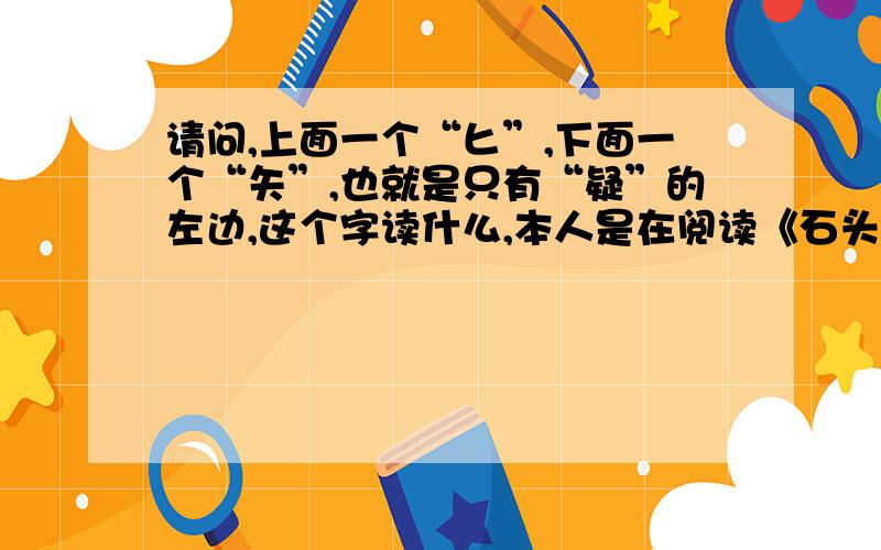 请问,上面一个“匕”,下面一个“矢”,也就是只有“疑”的左边,这个字读什么,本人是在阅读《石头记周汝昌校订批点本》的时候从一条批语中看到的.