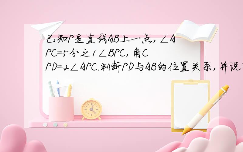 已知P是直线AB上一点,∠APC=5分之1∠BPC,角CPD=2∠APC.判断PD与AB的位置关系,并说明理由.给的图中直线上应该是APB,不小心画成PPB.