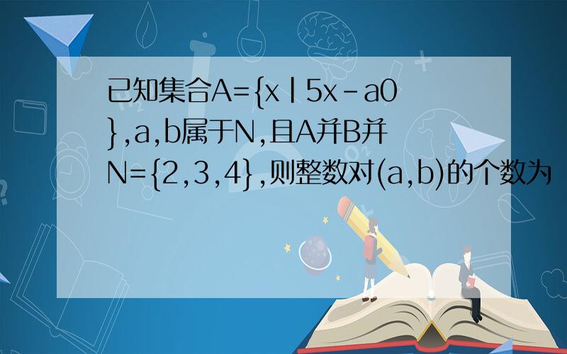 已知集合A={x|5x-a0},a,b属于N,且A并B并N={2,3,4},则整数对(a,b)的个数为