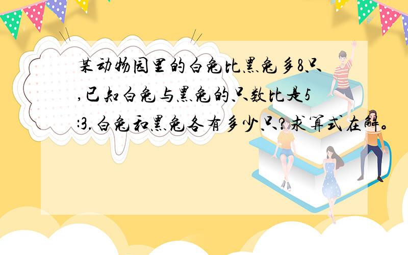 某动物园里的白兔比黑兔多8只,已知白兔与黑兔的只数比是5:3.白兔和黑兔各有多少只?求算式在解。