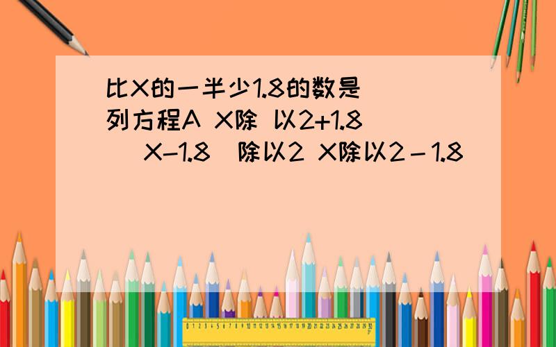 比X的一半少1.8的数是（）列方程A X除 以2+1.8 （X-1.8)除以2 X除以2－1.8