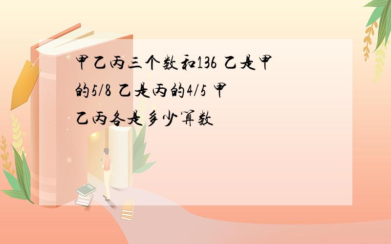 甲乙丙三个数和136 乙是甲的5/8 乙是丙的4/5 甲乙丙各是多少算数