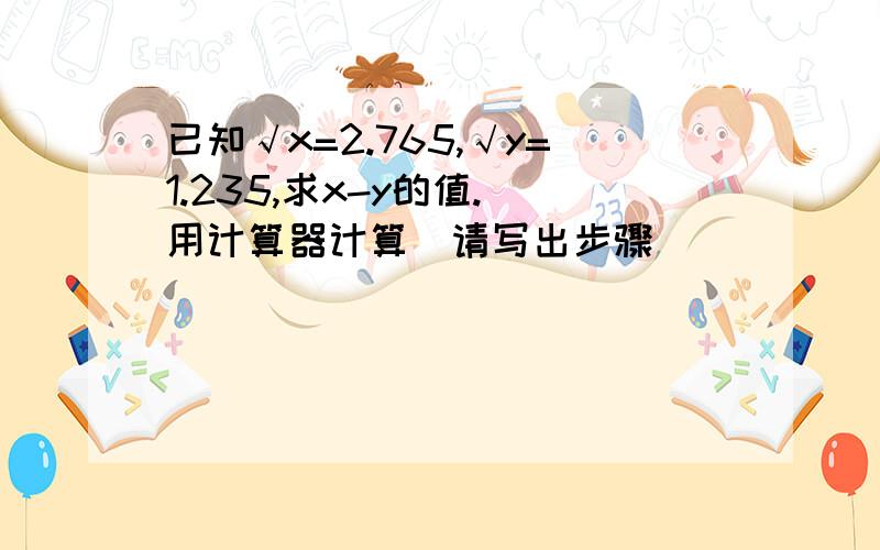 已知√x=2.765,√y=1.235,求x-y的值.（用计算器计算）请写出步骤