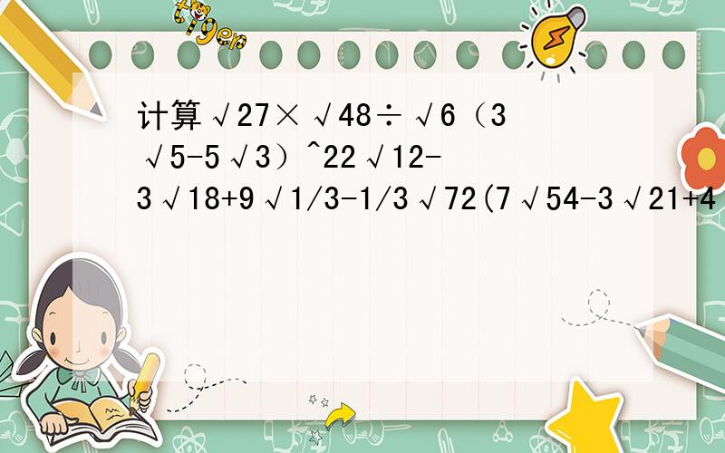 计算√27×√48÷√6（3√5-5√3）^22√12-3√18+9√1/3-1/3√72(7√54-3√21+4√15)÷√3