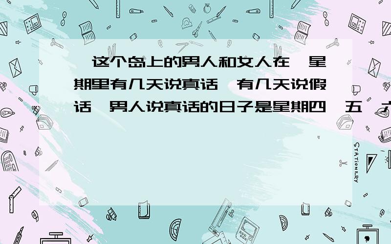 ,这个岛上的男人和女人在一星期里有几天说真话,有几天说假话,男人说真话的日子是星期四、五、六、七这个岛上的男人和女人在一星期里有几天说真话,有几天说假话,男人说真话的日子是