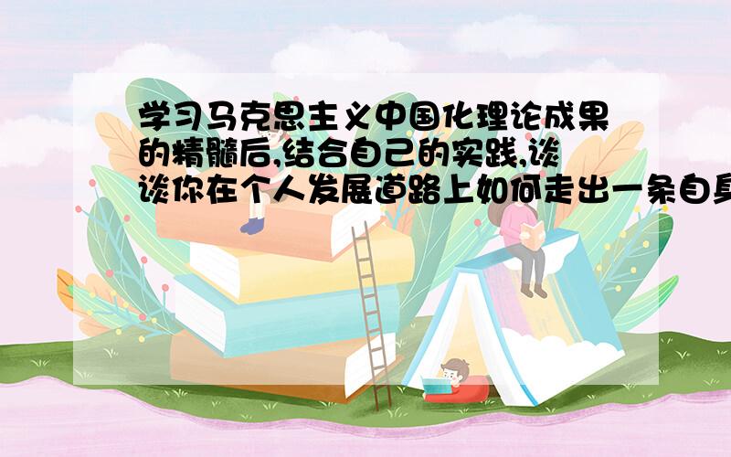 学习马克思主义中国化理论成果的精髓后,结合自己的实践,谈谈你在个人发展道路上如何走出一条自身发着?这是作业,求1000字.写好,我给他加200分.