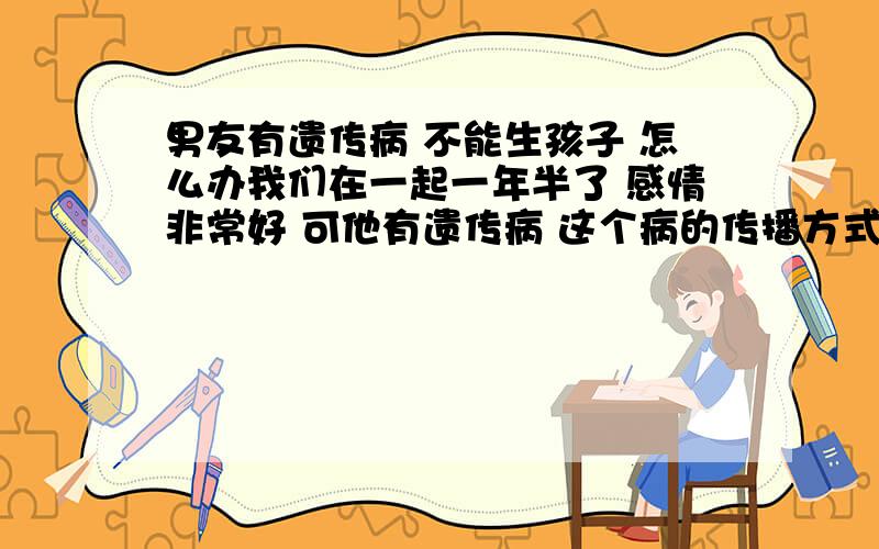 男友有遗传病 不能生孩子 怎么办我们在一起一年半了 感情非常好 可他有遗传病 这个病的传播方式只有遗传这一种.如果遗传的话真的又是孩子一辈子的痛,怎么办啊