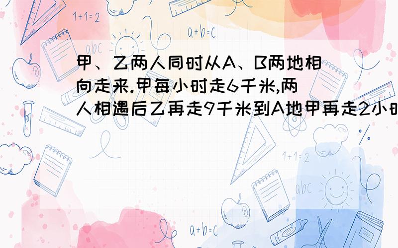 甲、乙两人同时从A、B两地相向走来.甲每小时走6千米,两人相遇后乙再走9千米到A地甲再走2小时到B地...甲、乙两人同时从A、B两地相向走来.甲每小时走6千米,两人相遇后乙再走9千米到A地甲再