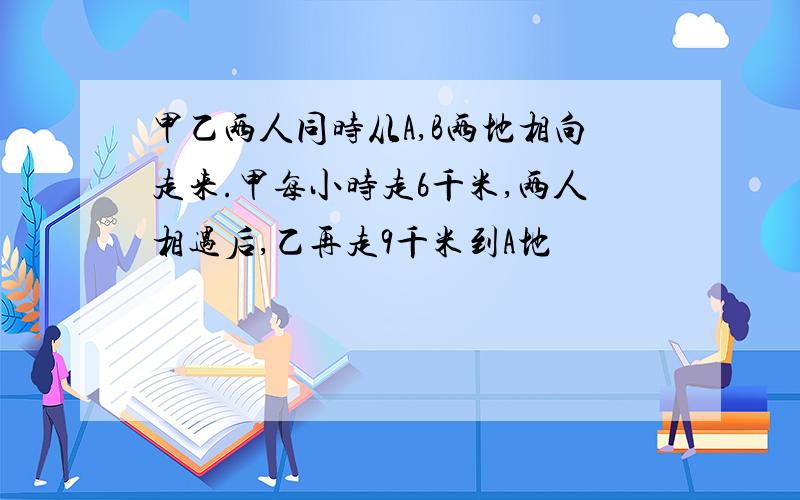 甲乙两人同时从A,B两地相向走来.甲每小时走6千米,两人相遇后,乙再走9千米到A地