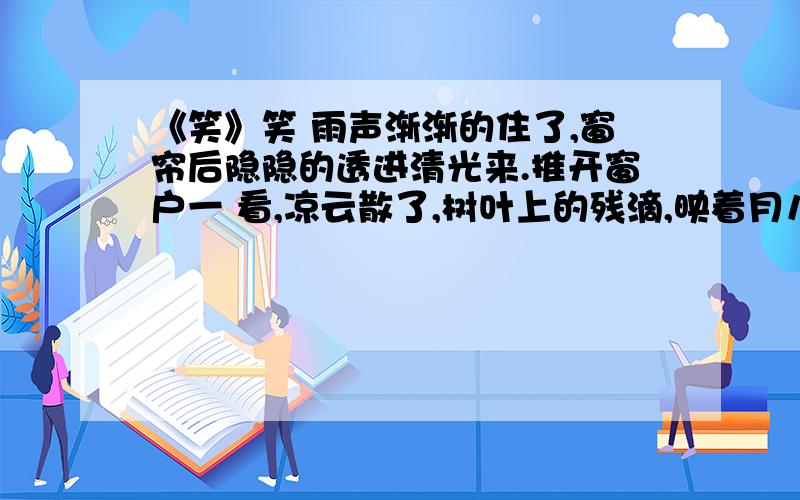 《笑》笑 雨声渐渐的住了,窗帘后隐隐的透进清光来.推开窗户一 看,凉云散了,树叶上的残滴,映着月儿,好似萤光千点,闪闪烁烁的动着.——真没想到苦雨孤灯之后,会有这么一幅 清美的图画!凭