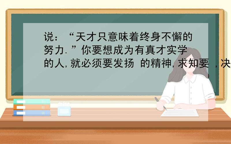 说：“天才只意味着终身不懈的努力.”你要想成为有真才实学的人,就必须要发扬 的精神,求知要 ,决不可以 .