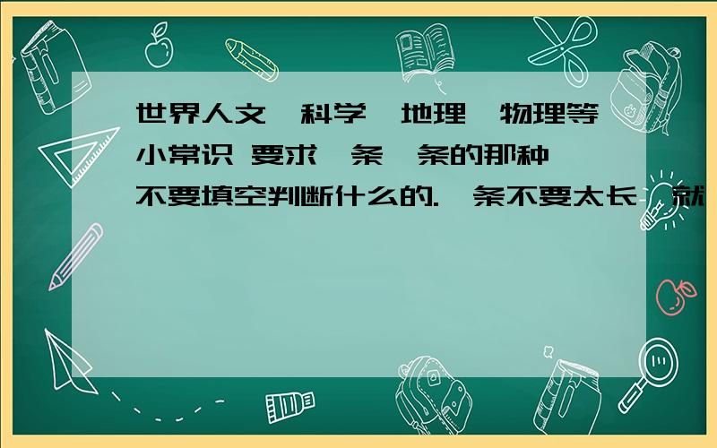 世界人文、科学、地理、物理等小常识 要求一条一条的那种,不要填空判断什么的.一条不要太长,就一条一句的.要背诵用的.