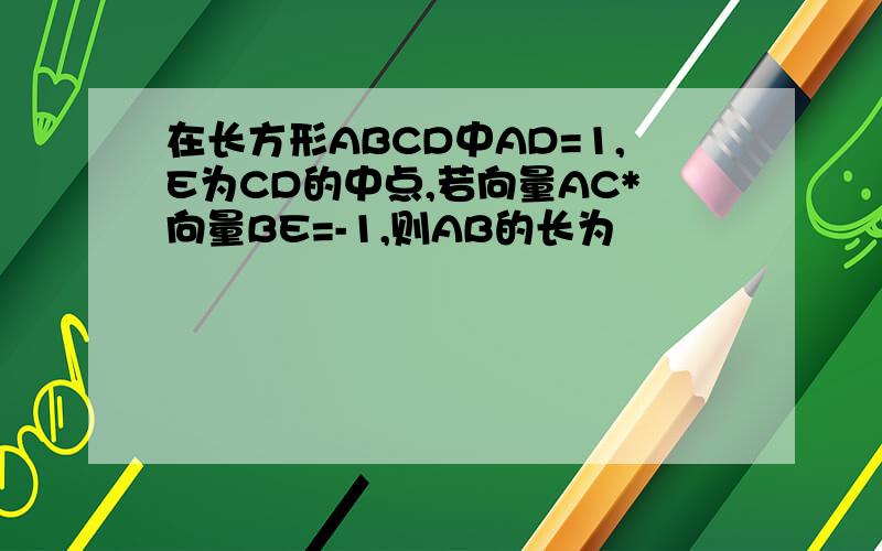 在长方形ABCD中AD=1,E为CD的中点,若向量AC*向量BE=-1,则AB的长为