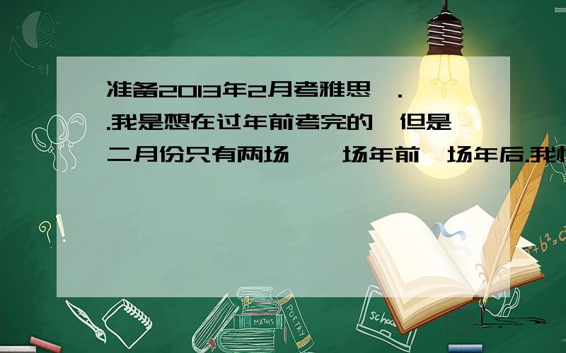 准备2013年2月考雅思,..我是想在过年前考完的,但是二月份只有两场,一场年前一场年后.我怕报第一场的话会遇到口语新题什么的.我承压能力巨差啊.碰到一个没听过的话题就会不自觉的结巴啊