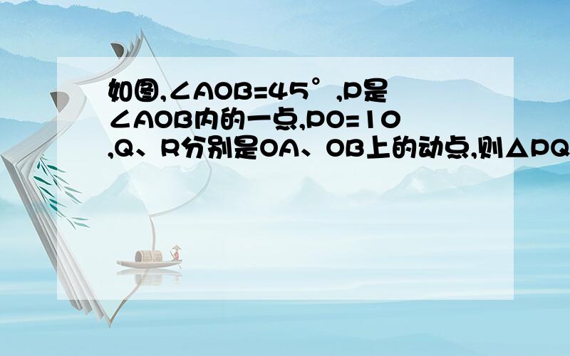 如图,∠AOB=45°,P是∠AOB内的一点,PO=10,Q、R分别是OA、OB上的动点,则△PQR周长的最小值是多少?如图,∠AOB=45°,P是∠AOB内的一点,PO=10,Q、R分别是OA、OB上的动点,则△PQR周长的最小值是多少?