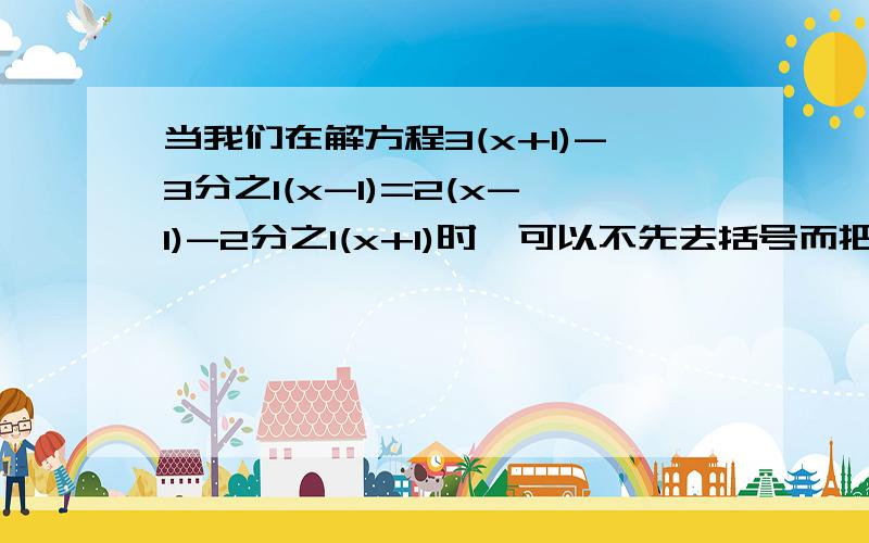 当我们在解方程3(x+1)-3分之1(x-1)=2(x-1)-2分之1(x+1)时,可以不先去括号而把（x+1）和（x-1）分别看成一个整体进行移项,合并同类项,得2分之7（x+1）=3分之7（x-1）,再去分母,得3（x+1=2（x-1）,这种一