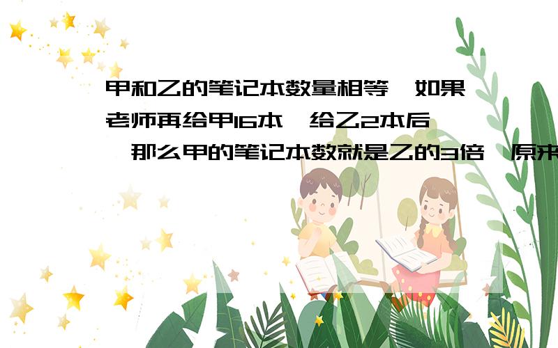 甲和乙的笔记本数量相等,如果老师再给甲16本,给乙2本后,那么甲的笔记本数就是乙的3倍,原来甲和乙各有笔记本多少?