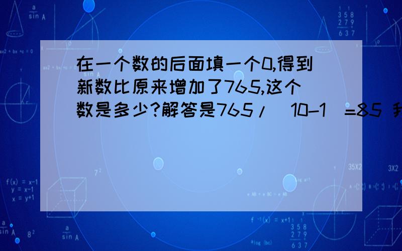 在一个数的后面填一个0,得到新数比原来增加了765,这个数是多少?解答是765/（10-1）=85 我不太明白这个解答求讲解!或者有别的方法解答也行