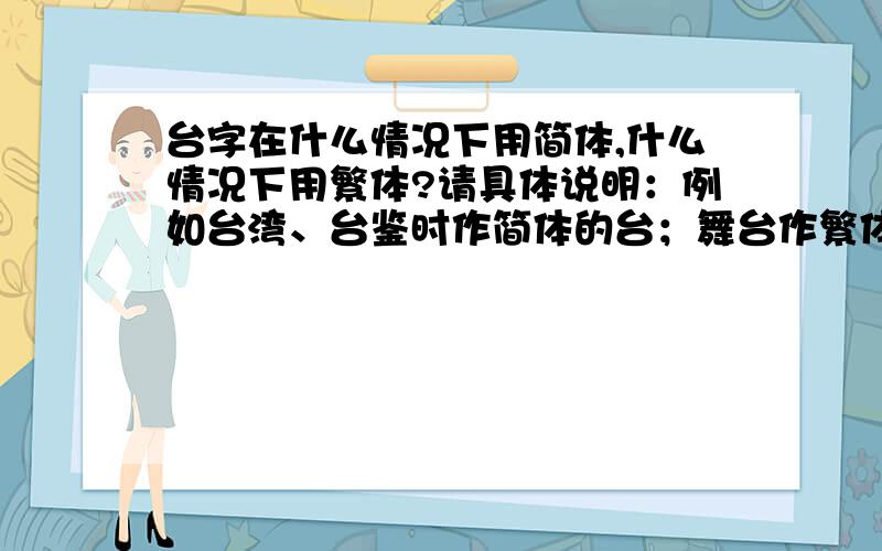 台字在什么情况下用简体,什么情况下用繁体?请具体说明：例如台湾、台鉴时作简体的台；舞台作繁体的台；台大、五台山、臬台、制台、抚台、道台、台甫、藩台等究竟用繁体还是简体的