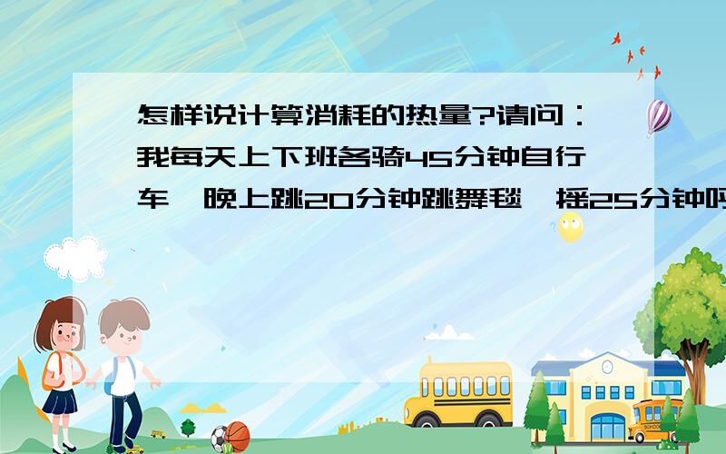 怎样说计算消耗的热量?请问：我每天上下班各骑45分钟自行车,晚上跳20分钟跳舞毯,摇25分钟呼啦圈,这些能消耗多少热量?能在具体点吗?如果这样我坚持多长时间,能减下20斤?